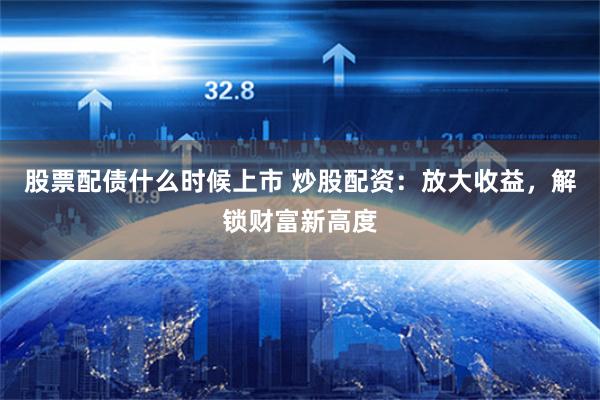 股票配债什么时候上市 炒股配资：放大收益，解锁财富新高度