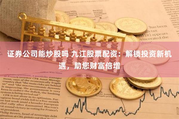 证券公司能炒股吗 九江股票配资：解锁投资新机遇，助您财富倍增