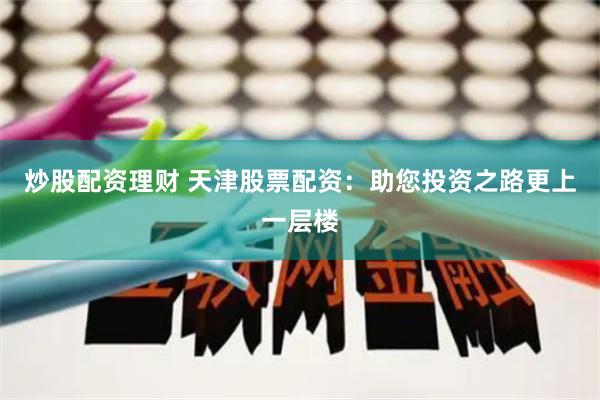 炒股配资理财 天津股票配资：助您投资之路更上一层楼