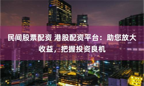 民间股票配资 港股配资平台：助您放大收益，把握投资良机