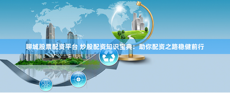 聊城股票配资平台 炒股配资知识宝典：助你配资之路稳健前行