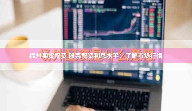 福州期货配资 股票配资利息水平：了解市场行情