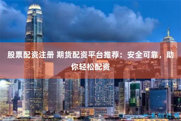 股票配资注册 期货配资平台推荐：安全可靠，助你轻松配资