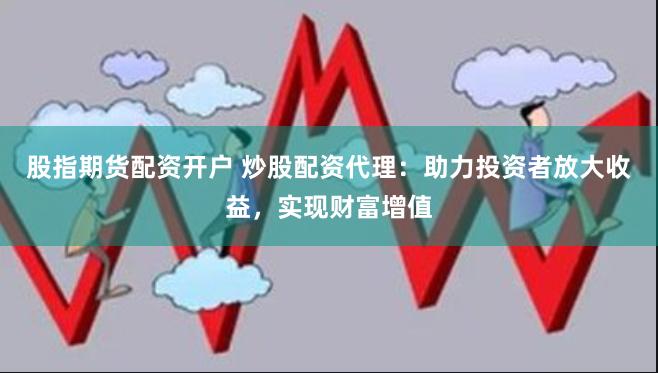 股指期货配资开户 炒股配资代理：助力投资者放大收益，实现财富增值