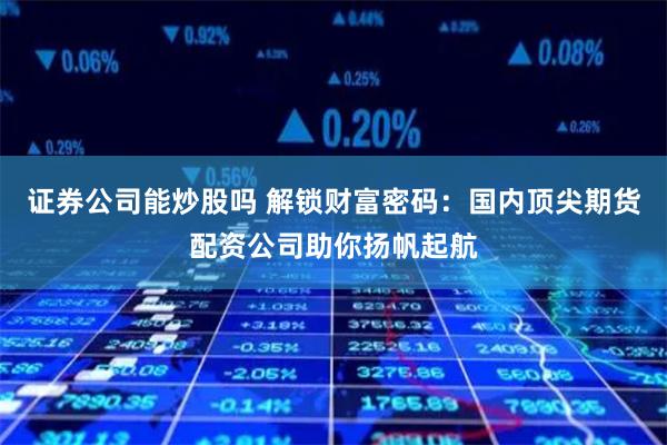 证券公司能炒股吗 解锁财富密码：国内顶尖期货配资公司助你扬帆起航