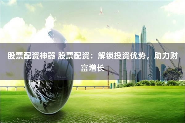 股票配资神器 股票配资：解锁投资优势，助力财富增长