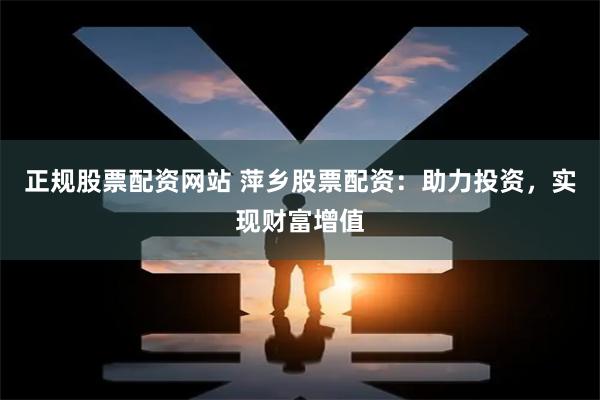 正规股票配资网站 萍乡股票配资：助力投资，实现财富增值