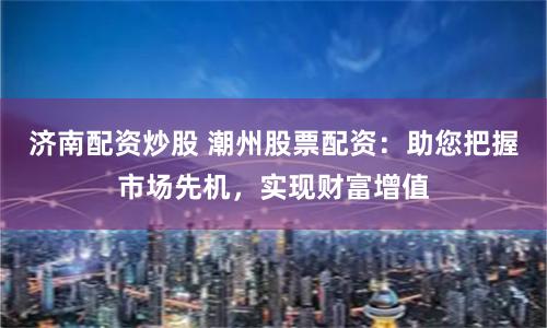 济南配资炒股 潮州股票配资：助您把握市场先机，实现财富增值