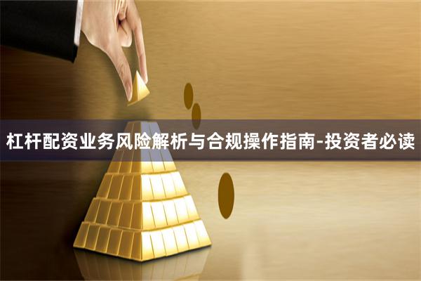 杠杆配资业务风险解析与合规操作指南-投资者必读