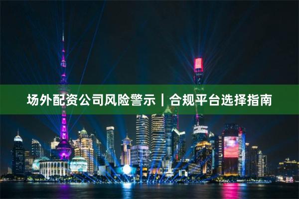 场外配资公司风险警示｜合规平台选择指南